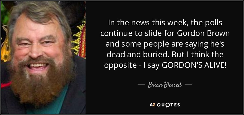 In the news this week, the polls continue to slide for Gordon Brown and some people are saying he's dead and buried. But I think the opposite - I say GORDON'S ALIVE! - Brian Blessed