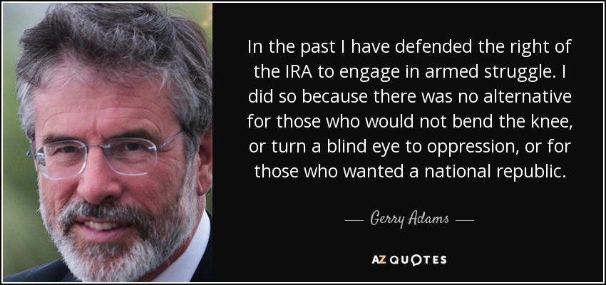 En el pasado he defendido el derecho del IRA a la lucha armada. Lo hice porque no había alternativa para los que no doblaban la rodilla, ni hacían la vista gorda ante la opresión, ni para los que querían una república nacional. - Gerry Adams