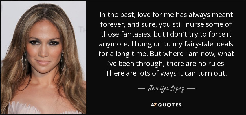 In the past, love for me has always meant forever, and sure, you still nurse some of those fantasies, but I don't try to force it anymore. I hung on to my fairy-tale ideals for a long time. But where I am now, what I've been through, there are no rules. There are lots of ways it can turn out. - Jennifer Lopez