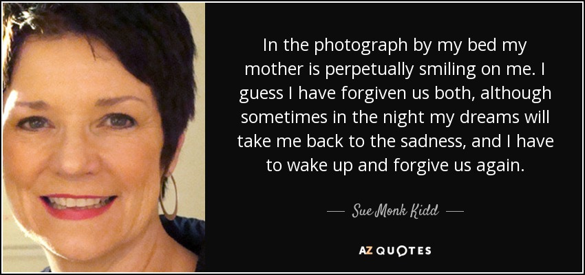 In the photograph by my bed my mother is perpetually smiling on me. I guess I have forgiven us both, although sometimes in the night my dreams will take me back to the sadness, and I have to wake up and forgive us again. - Sue Monk Kidd