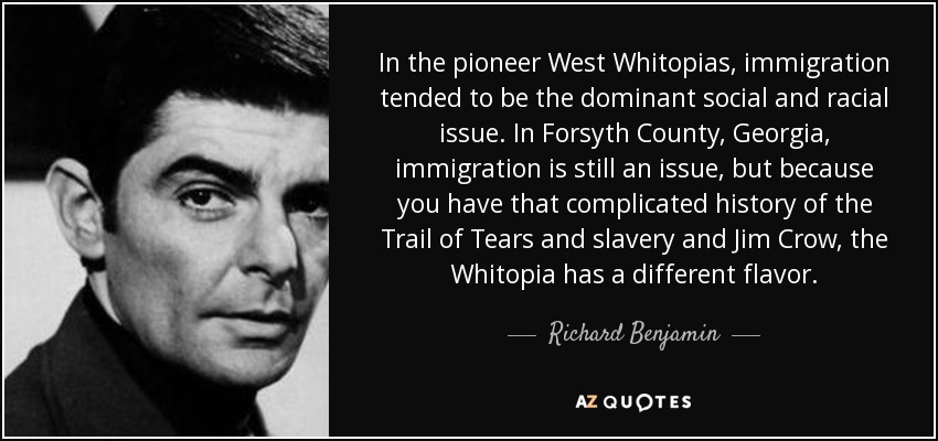 In the pioneer West Whitopias, immigration tended to be the dominant social and racial issue. In Forsyth County, Georgia, immigration is still an issue, but because you have that complicated history of the Trail of Tears and slavery and Jim Crow, the Whitopia has a different flavor. - Richard Benjamin