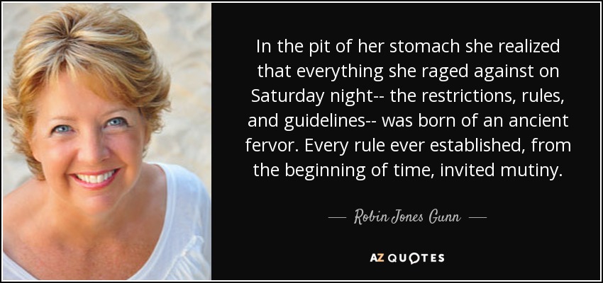 In the pit of her stomach she realized that everything she raged against on Saturday night-- the restrictions, rules, and guidelines-- was born of an ancient fervor. Every rule ever established, from the beginning of time, invited mutiny. - Robin Jones Gunn