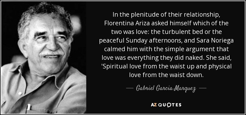In the plenitude of their relationship, Florentina Ariza asked himself which of the two was love: the turbulent bed or the peaceful Sunday afternoons, and Sara Noriega calmed him with the simple argument that love was everything they did naked. She said, 'Spiritual love from the waist up and physical love from the waist down. - Gabriel Garcia Marquez