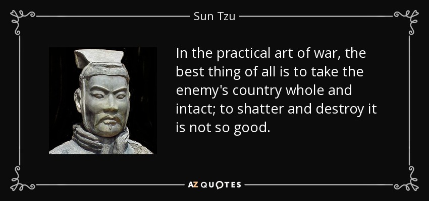 In the practical art of war, the best thing of all is to take the enemy's country whole and intact; to shatter and destroy it is not so good. - Sun Tzu