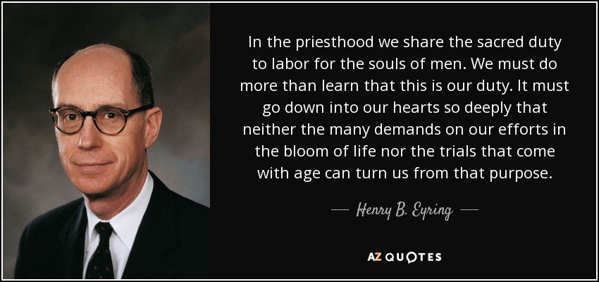 In the priesthood we share the sacred duty to labor for the souls of men. We must do more than learn that this is our duty. It must go down into our hearts so deeply that neither the many demands on our efforts in the bloom of life nor the trials that come with age can turn us from that purpose. - Henry B. Eyring