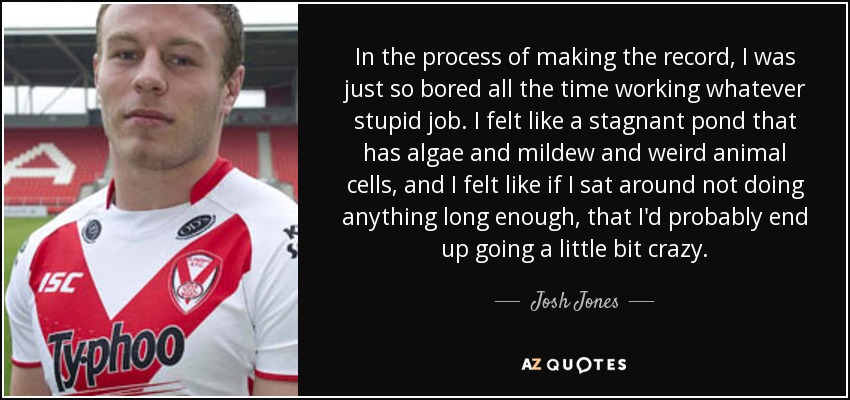 In the process of making the record, I was just so bored all the time working whatever stupid job. I felt like a stagnant pond that has algae and mildew and weird animal cells, and I felt like if I sat around not doing anything long enough, that I'd probably end up going a little bit crazy. - Josh Jones