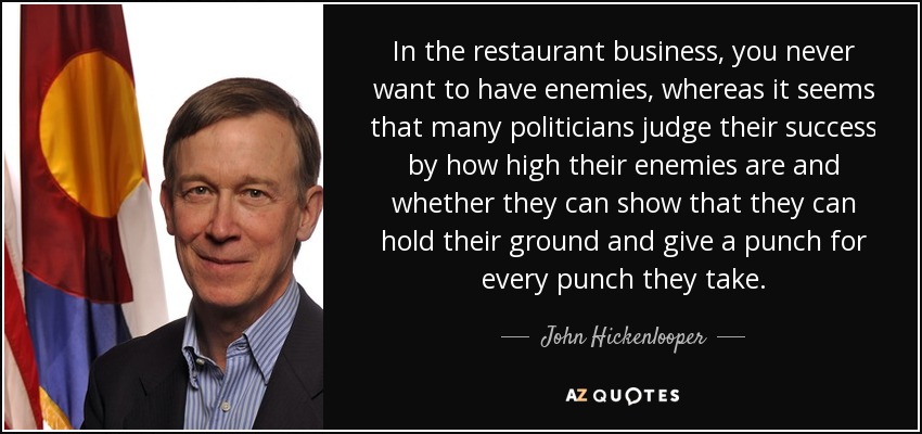 In the restaurant business, you never want to have enemies, whereas it seems that many politicians judge their success by how high their enemies are and whether they can show that they can hold their ground and give a punch for every punch they take. - John Hickenlooper