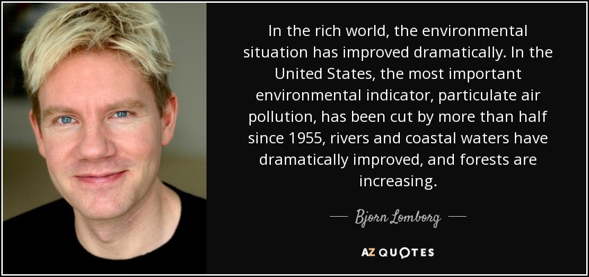 In the rich world, the environmental situation has improved dramatically. In the United States, the most important environmental indicator, particulate air pollution, has been cut by more than half since 1955, rivers and coastal waters have dramatically improved, and forests are increasing. - Bjorn Lomborg