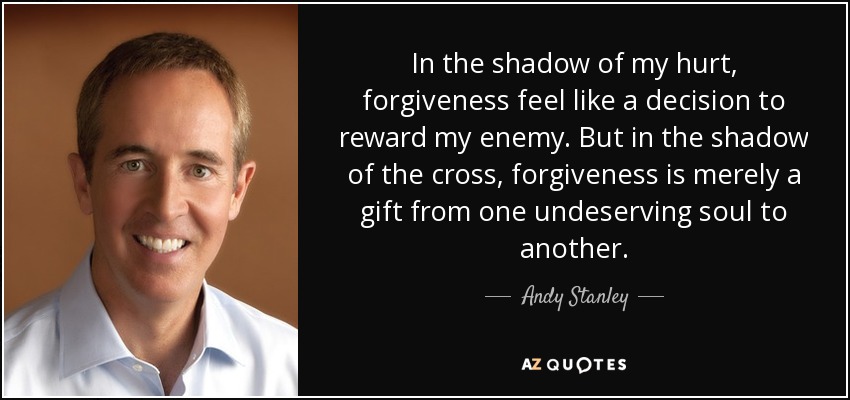In the shadow of my hurt, forgiveness feel like a decision to reward my enemy. But in the shadow of the cross, forgiveness is merely a gift from one undeserving soul to another. - Andy Stanley