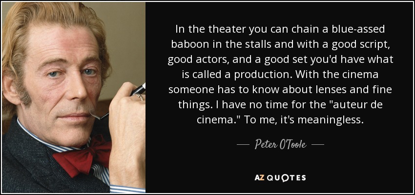 In the theater you can chain a blue-assed baboon in the stalls and with a good script, good actors, and a good set you'd have what is called a production. With the cinema someone has to know about lenses and fine things. I have no time for the 