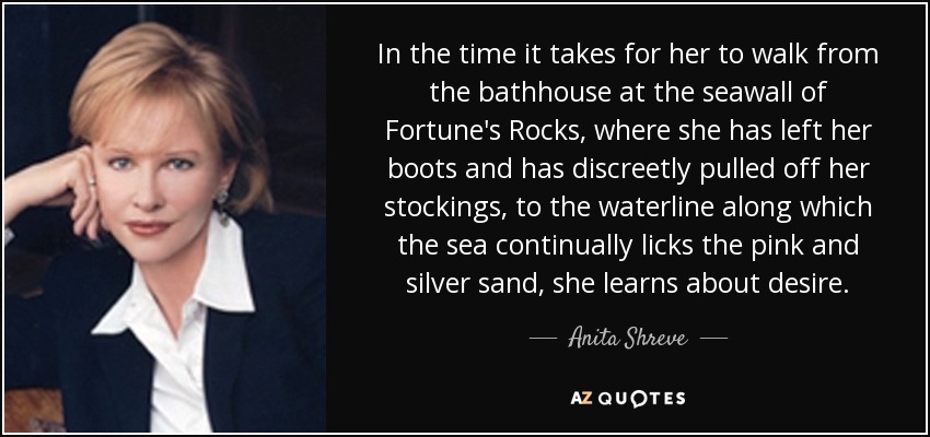 In the time it takes for her to walk from the bathhouse at the seawall of Fortune's Rocks, where she has left her boots and has discreetly pulled off her stockings, to the waterline along which the sea continually licks the pink and silver sand, she learns about desire. - Anita Shreve