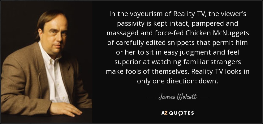 In the voyeurism of Reality TV, the viewer's passivity is kept intact, pampered and massaged and force-fed Chicken McNuggets of carefully edited snippets that permit him or her to sit in easy judgment and feel superior at watching familiar strangers make fools of themselves. Reality TV looks in only one direction: down. - James Wolcott