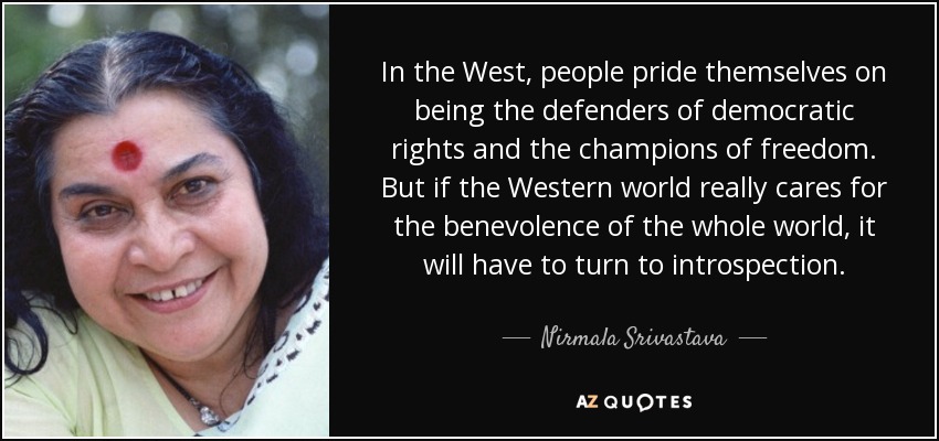 En Occidente se enorgullecen de ser los defensores de los derechos democráticos y los paladines de la libertad. Pero si el mundo occidental se preocupa realmente por la benevolencia del mundo entero, tendrá que recurrir a la introspección. - Nirmala Srivastava