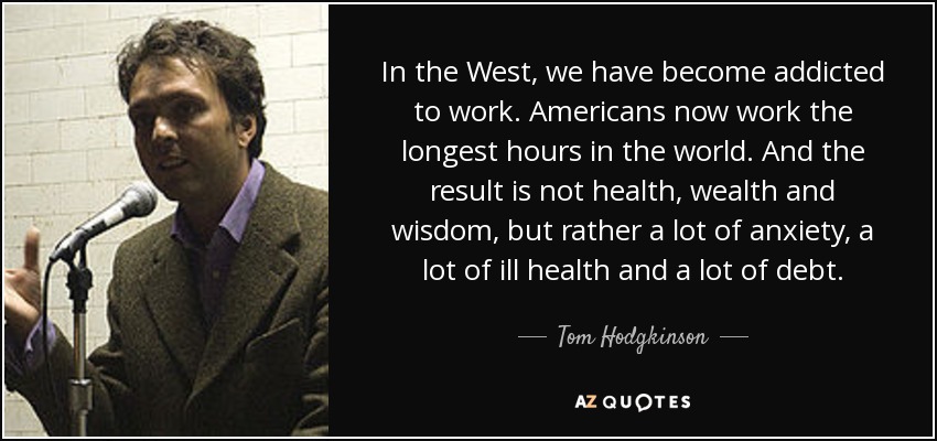 En Occidente nos hemos vuelto adictos al trabajo. Los estadounidenses trabajan ahora las horas más largas del mundo. Y el resultado no es salud, riqueza y sabiduría, sino mucha ansiedad, mucha mala salud y muchas deudas. - Tom Hodgkinson