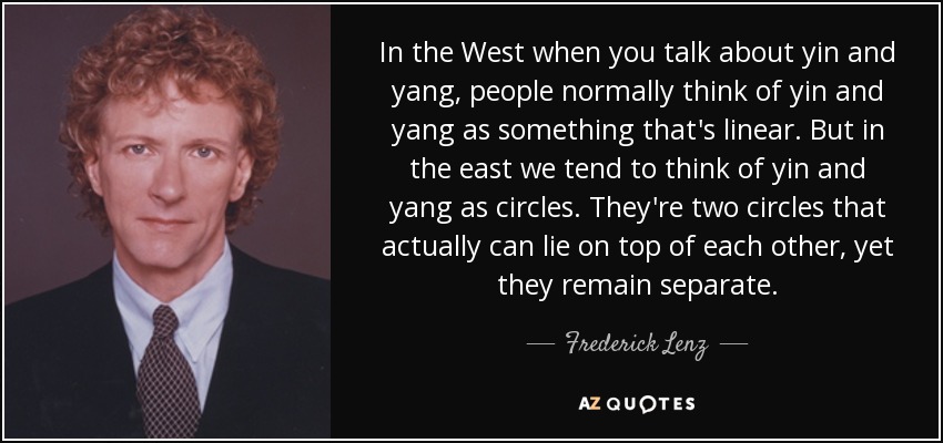 In the West when you talk about yin and yang, people normally think of yin and yang as something that's linear. But in the east we tend to think of yin and yang as circles. They're two circles that actually can lie on top of each other, yet they remain separate. - Frederick Lenz