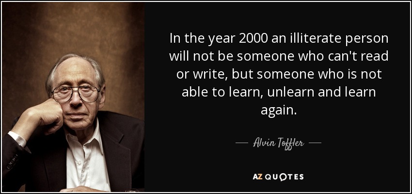 In the year 2000 an illiterate person will not be someone who can't read or write, but someone who is not able to learn, unlearn and learn again. - Alvin Toffler