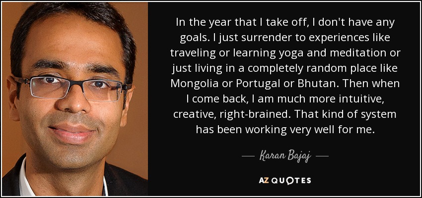 In the year that I take off, I don't have any goals. I just surrender to experiences like traveling or learning yoga and meditation or just living in a completely random place like Mongolia or Portugal or Bhutan. Then when I come back, I am much more intuitive, creative, right-brained. That kind of system has been working very well for me. - Karan Bajaj