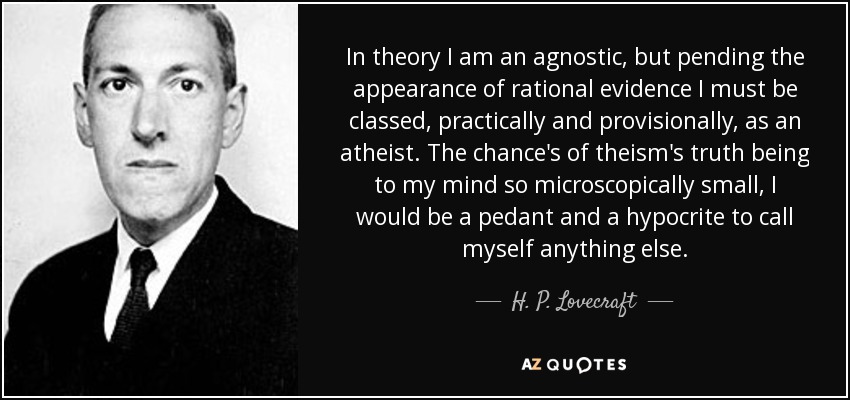 In theory I am an agnostic, but pending the appearance of rational evidence I must be classed, practically and provisionally, as an atheist. The chance's of theism's truth being to my mind so microscopically small, I would be a pedant and a hypocrite to call myself anything else. - H. P. Lovecraft