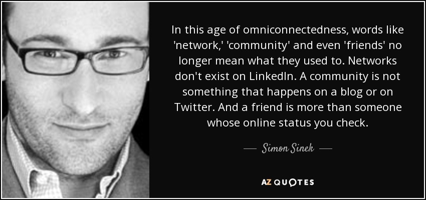 In this age of omniconnectedness, words like 'network,' 'community' and even 'friends' no longer mean what they used to. Networks don't exist on LinkedIn. A community is not something that happens on a blog or on Twitter. And a friend is more than someone whose online status you check. - Simon Sinek