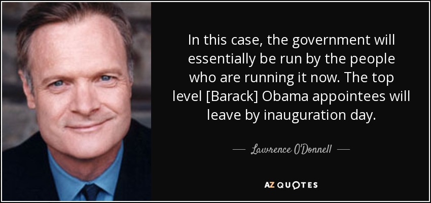 In this case, the government will essentially be run by the people who are running it now. The top level [Barack] Obama appointees will leave by inauguration day. - Lawrence O'Donnell