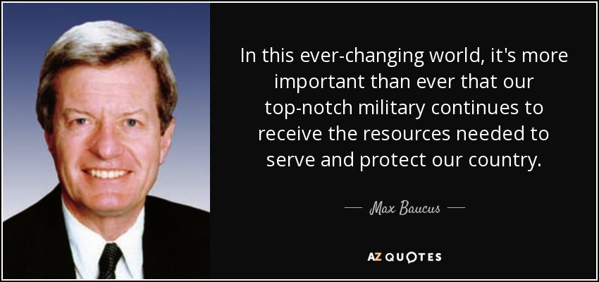 In this ever-changing world, it's more important than ever that our top-notch military continues to receive the resources needed to serve and protect our country. - Max Baucus