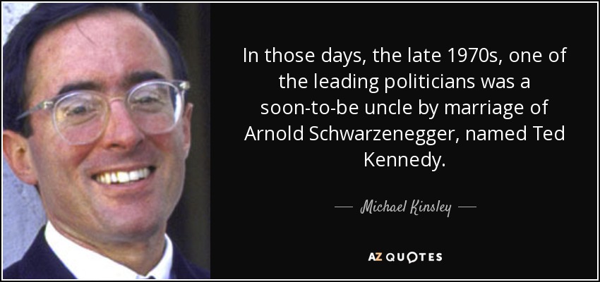 En aquella época, finales de los setenta, uno de los políticos más destacados era un futuro tío por matrimonio de Arnold Schwarzenegger, llamado Ted Kennedy. - Michael Kinsley