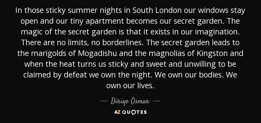 In those sticky summer nights in South London our windows stay open and our tiny apartment becomes our secret garden. The magic of the secret garden is that it exists in our imagination. There are no limits, no borderlines. The secret garden leads to the marigolds of Mogadishu and the magnolias of Kingston and when the heat turns us sticky and sweet and unwilling to be claimed by defeat we own the night. We own our bodies. We own our lives. - Diriye Osman