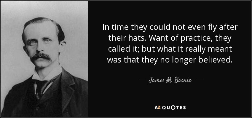 In time they could not even fly after their hats. Want of practice, they called it; but what it really meant was that they no longer believed. - James M. Barrie