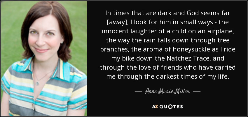 In times that are dark and God seems far [away], I look for him in small ways - the innocent laughter of a child on an airplane, the way the rain falls down through tree branches, the aroma of honeysuckle as I ride my bike down the Natchez Trace, and through the love of friends who have carried me through the darkest times of my life. - Anne Marie Miller