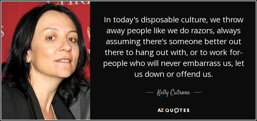 In today's disposable culture, we throw away people like we do razors, always assuming there's someone better out there to hang out with, or to work for- people who will never embarrass us, let us down or offend us. - Kelly Cutrone