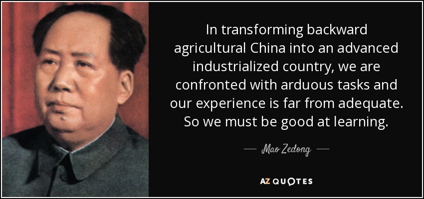 In transforming backward agricultural China into an advanced industrialized country, we are confronted with arduous tasks and our experience is far from adequate. So we must be good at learning. - Mao Zedong