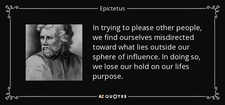 In trying to please other people, we find ourselves misdirected toward what lies outside our sphere of influence. In doing so, we lose our hold on our lifes purpose. - Epictetus
