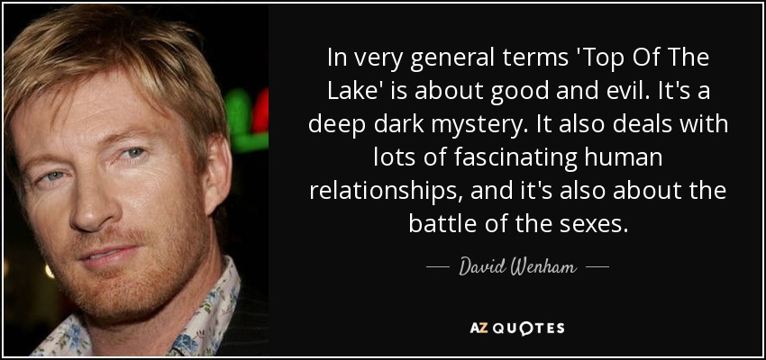 In very general terms 'Top Of The Lake' is about good and evil. It's a deep dark mystery. It also deals with lots of fascinating human relationships, and it's also about the battle of the sexes. - David Wenham