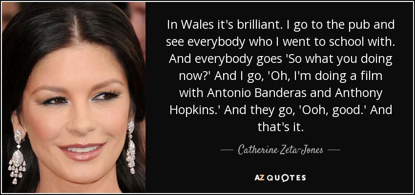 In Wales it's brilliant. I go to the pub and see everybody who I went to school with. And everybody goes 'So what you doing now?' And I go, 'Oh, I'm doing a film with Antonio Banderas and Anthony Hopkins.' And they go, 'Ooh, good.' And that's it. - Catherine Zeta-Jones