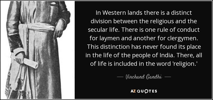 In Western lands there is a distinct division between the religious and the secular life. There is one rule of conduct for laymen and another for clergymen. This distinction has never found its place in the life of the people of India. There, all of life is included in the word 'religion.' - Virchand Gandhi