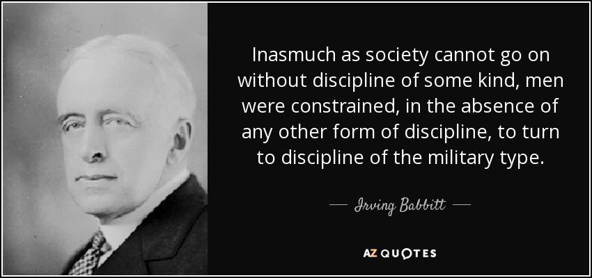 Inasmuch as society cannot go on without discipline of some kind, men were constrained, in the absence of any other form of discipline, to turn to discipline of the military type. - Irving Babbitt