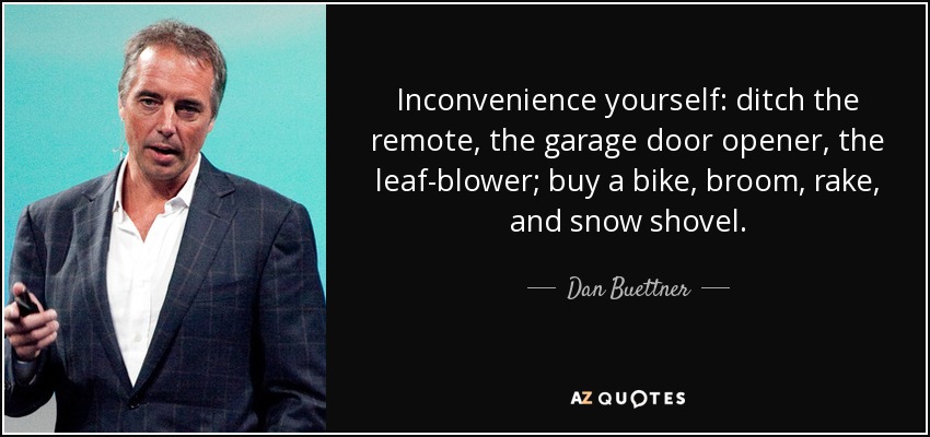 Inconvenience yourself: ditch the remote, the garage door opener, the leaf-blower; buy a bike, broom, rake, and snow shovel. - Dan Buettner