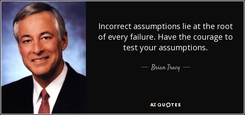 Incorrect assumptions lie at the root of every failure. Have the courage to test your assumptions. - Brian Tracy