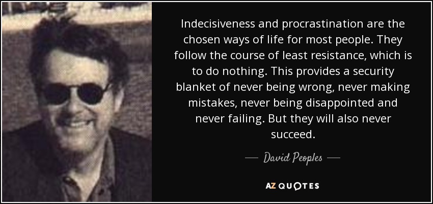 Indecisiveness and procrastination are the chosen ways of life for most people. They follow the course of least resistance, which is to do nothing. This provides a security blanket of never being wrong, never making mistakes, never being disappointed and never failing. But they will also never succeed. - David Peoples