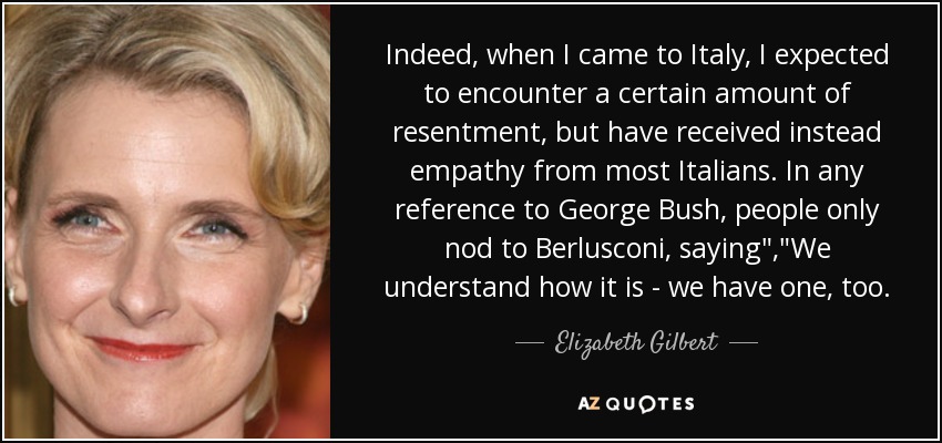 Indeed, when I came to Italy, I expected to encounter a certain amount of resentment, but have received instead empathy from most Italians. In any reference to George Bush, people only nod to Berlusconi, saying