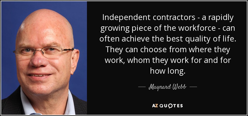 Independent contractors - a rapidly growing piece of the workforce - can often achieve the best quality of life. They can choose from where they work, whom they work for and for how long. - Maynard Webb