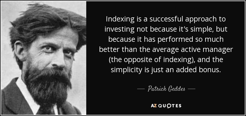 Indexing is a successful approach to investing not because it's simple, but because it has performed so much better than the average active manager (the opposite of indexing), and the simplicity is just an added bonus. - Patrick Geddes