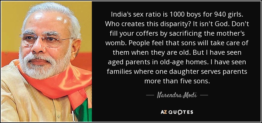 India's sex ratio is 1000 boys for 940 girls. Who creates this disparity? It isn't God. Don't fill your coffers by sacrificing the mother's womb. People feel that sons will take care of them when they are old. But I have seen aged parents in old-age homes. I have seen families where one daughter serves parents more than five sons. - Narendra Modi