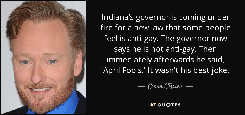 Indiana's governor is coming under fire for a new law that some people feel is anti-gay. The governor now says he is not anti-gay. Then immediately afterwards he said, 'April Fools.' It wasn't his best joke. - Conan O'Brien