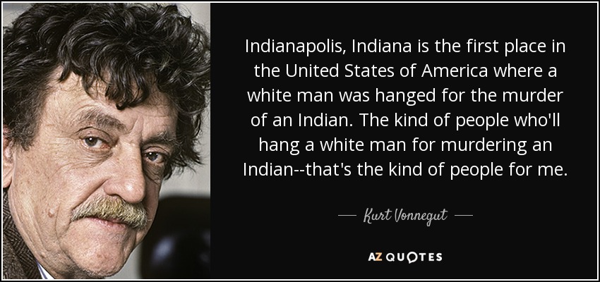 Indianapolis, Indiana is the first place in the United States of America where a white man was hanged for the murder of an Indian. The kind of people who'll hang a white man for murdering an Indian--that's the kind of people for me. - Kurt Vonnegut