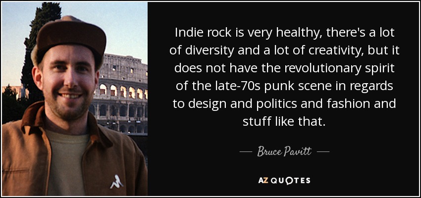 Indie rock is very healthy, there's a lot of diversity and a lot of creativity, but it does not have the revolutionary spirit of the late-70s punk scene in regards to design and politics and fashion and stuff like that. - Bruce Pavitt