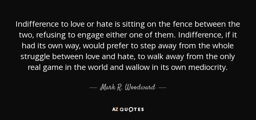 Indifference to love or hate is sitting on the fence between the two, refusing to engage either one of them. Indifference, if it had its own way, would prefer to step away from the whole struggle between love and hate, to walk away from the only real game in the world and wallow in its own mediocrity. - Mark R. Woodward