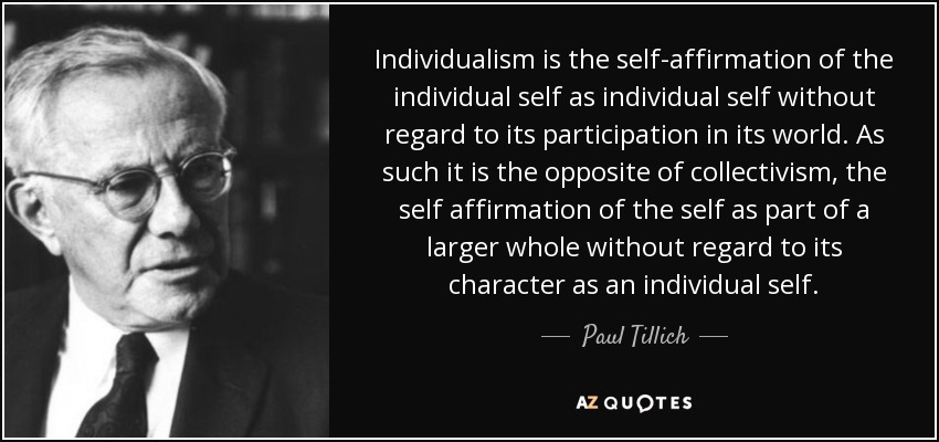 Individualism is the self-affirmation of the individual self as individual self without regard to its participation in its world. As such it is the opposite of collectivism, the self affirmation of the self as part of a larger whole without regard to its character as an individual self. - Paul Tillich