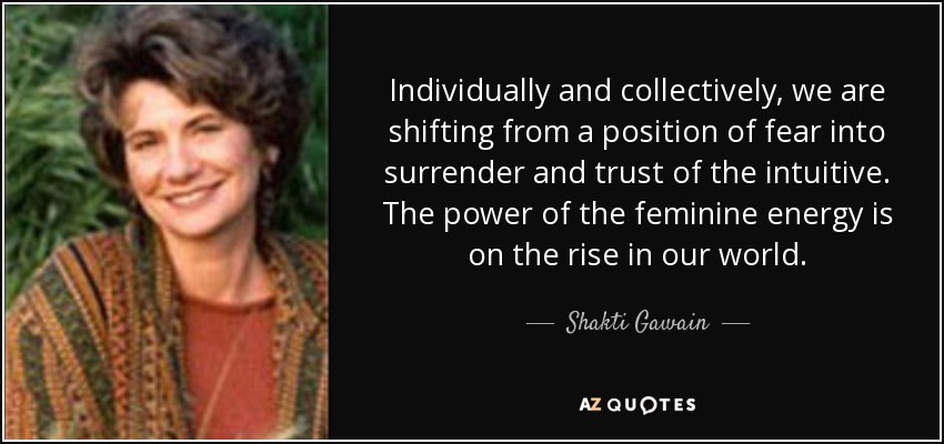 Individually and collectively, we are shifting from a position of fear into surrender and trust of the intuitive. The power of the feminine energy is on the rise in our world. - Shakti Gawain