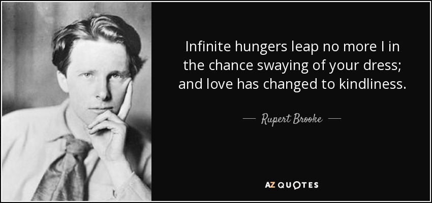 Infinite hungers leap no more I in the chance swaying of your dress; and love has changed to kindliness. - Rupert Brooke